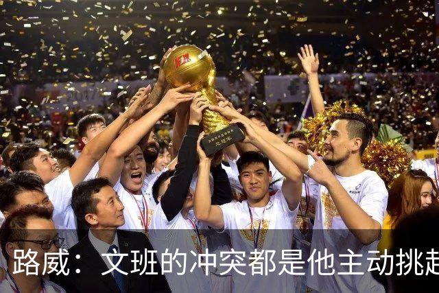 路威：文班的冲突都是他主动挑起的 不仅自己亲自下场还指使队友